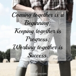<p>Coming together is a beginning; Keeping together is progress; Working together is success! #marriage</p>